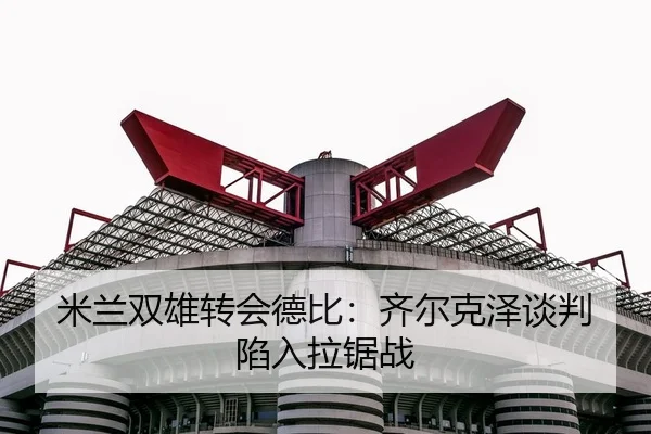 米兰双雄转会德比：齐尔克泽谈判陷入拉锯战