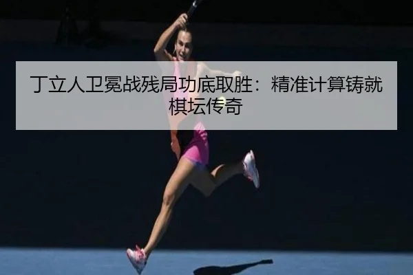 丁立人卫冕战残局功底取胜：精准计算铸就棋坛传奇