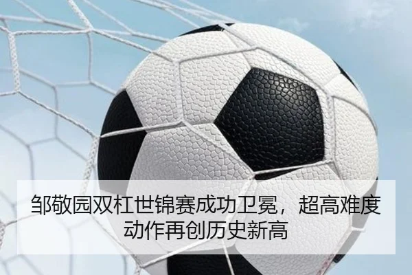 邹敬园双杠世锦赛成功卫冕，超高难度动作再创历史新高