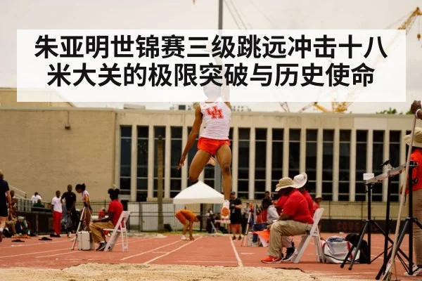 朱亚明世锦赛三级跳远冲击十八米大关的极限突破与历史使命