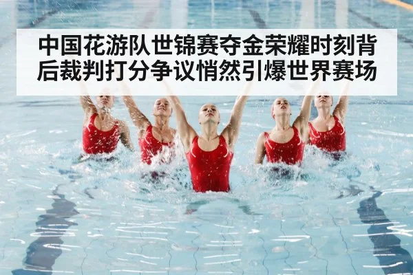 中国花游队世锦赛夺金荣耀时刻背后裁判打分争议悄然引爆世界赛场